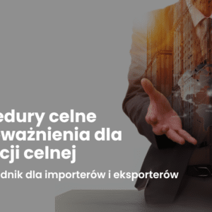 Procedury celne i upoważnienia dla agencji celnej – przewodnik dla importerów i eksporterów